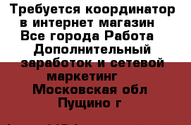 Требуется координатор в интернет-магазин - Все города Работа » Дополнительный заработок и сетевой маркетинг   . Московская обл.,Пущино г.